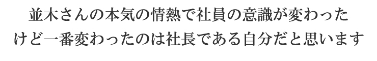 並木さんの本気の情熱で社員の意識が変わった けど一番変わったのは社長である自分だと思います