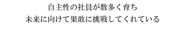 自主性の社員が数多く育ち 未来に向けて果敢に挑戦してくれている